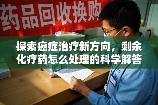 汕头探索癌症治疗新方向，剩余化疗药怎么处理的科学解答