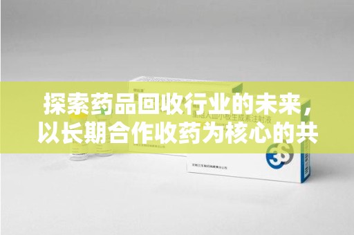 汕头探索药品回收行业的未来，以长期合作收药为核心的共赢模式