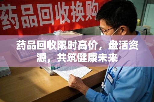 汕头药品回收限时高价，盘活资源，共筑健康未来
