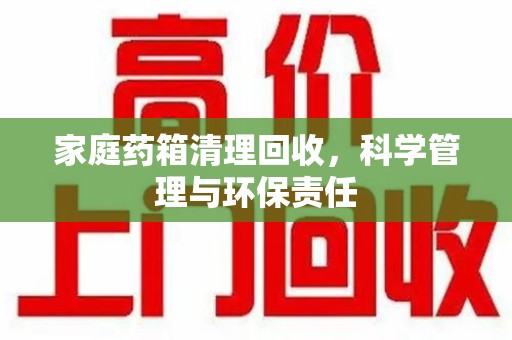 汕头家庭药箱清理回收，科学管理与环保责任