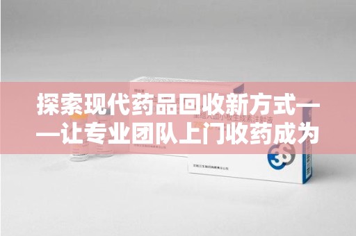 汕头探索现代药品回收新方式——让专业团队上门收药成为环保与健康的桥梁