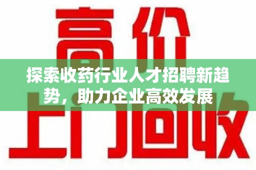 汕头探索收药行业人才招聘新趋势，助力企业高效发展