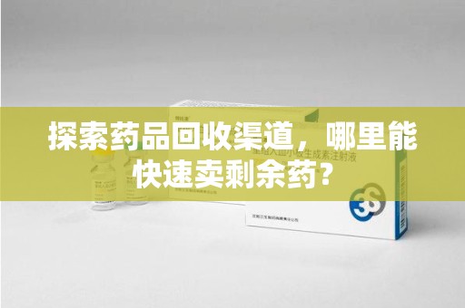 汕头探索药品回收渠道，哪里能快速卖剩余药？