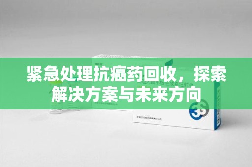 汕头紧急处理抗癌药回收，探索解决方案与未来方向