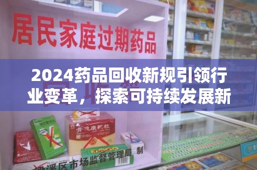 汕头2024药品回收新规引领行业变革，探索可持续发展新路径