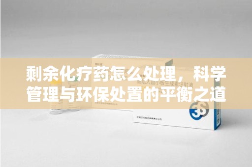 汕头剩余化疗药怎么处理，科学管理与环保处置的平衡之道