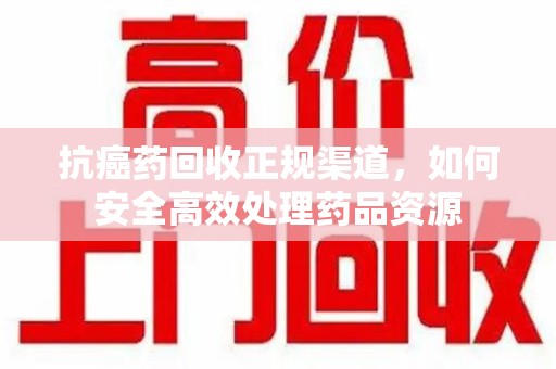 汕头抗癌药回收正规渠道，如何安全高效处理药品资源