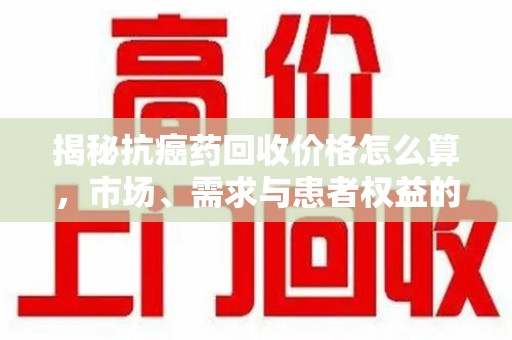 汕头揭秘抗癌药回收价格怎么算，市场、需求与患者权益的平衡之道
