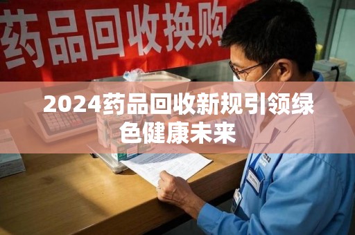 汕头2024药品回收新规引领绿色健康未来