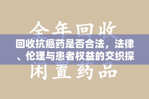 汕头回收抗癌药是否合法，法律、伦理与患者权益的交织探讨