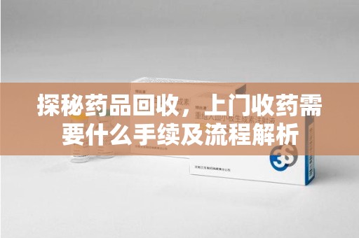 汕头探秘药品回收，上门收药需要什么手续及流程解析