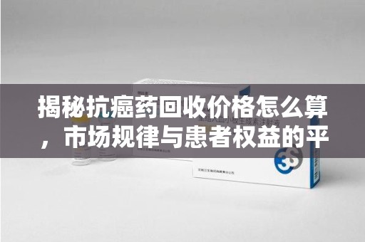 汕头揭秘抗癌药回收价格怎么算，市场规律与患者权益的平衡点
