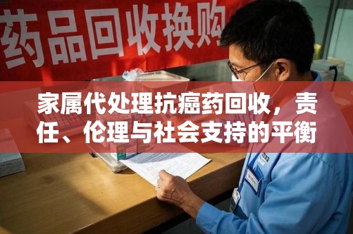 汕头家属代处理抗癌药回收，责任、伦理与社会支持的平衡