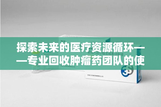 汕头探索未来的医疗资源循环——专业回收肿瘤药团队的使命与价值