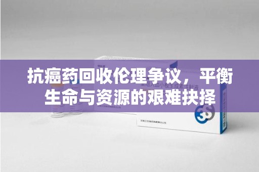 汕头抗癌药回收伦理争议，平衡生命与资源的艰难抉择
