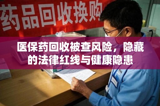 汕头医保药回收被查风险，隐藏的法律红线与健康隐患