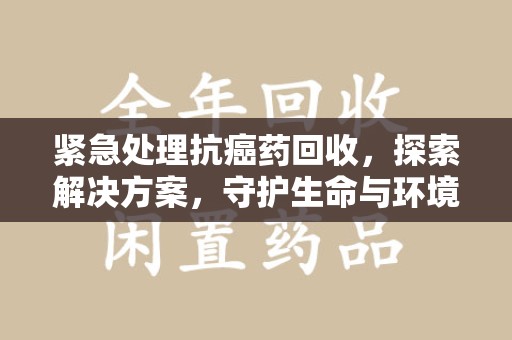 汕头紧急处理抗癌药回收，探索解决方案，守护生命与环境