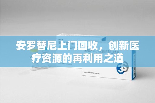 汕头安罗替尼上门回收，创新医疗资源的再利用之道