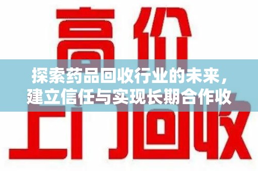 汕头探索药品回收行业的未来，建立信任与实现长期合作收药的双赢模式