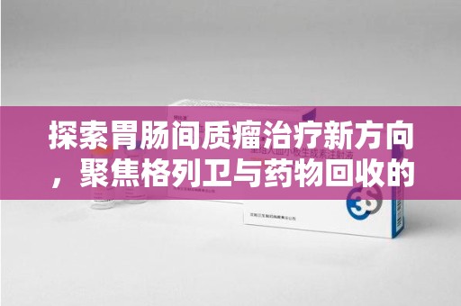 汕头探索胃肠间质瘤治疗新方向，聚焦格列卫与药物回收的未来