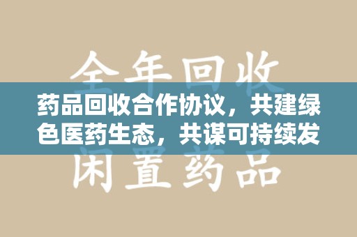 汕头药品回收合作协议，共建绿色医药生态，共谋可持续发展未来