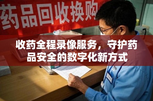 汕头收药全程录像服务，守护药品安全的数字化新方式