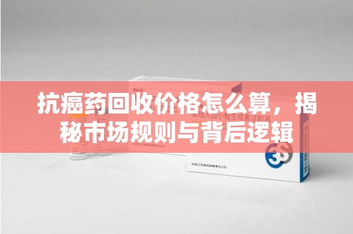 汕头抗癌药回收价格怎么算，揭秘市场规则与背后逻辑