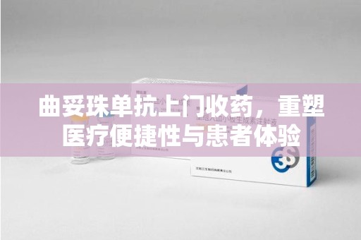汕头曲妥珠单抗上门收药，重塑医疗便捷性与患者体验