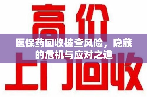 汕头医保药回收被查风险，隐藏的危机与应对之道