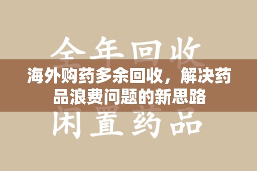汕头海外购药多余回收，解决药品浪费问题的新思路